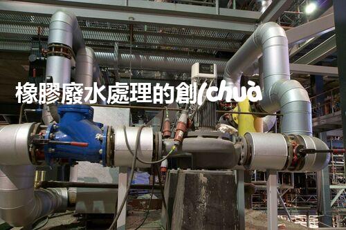 橡膠廢水處理的創(chuàng)新技術(shù)與以后展望？